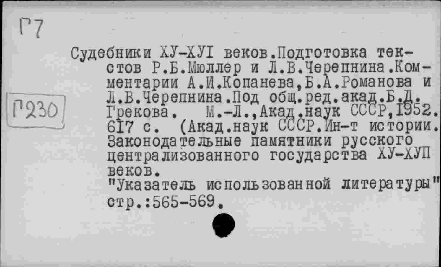 ﻿Г 230 '----
Судебники ХУ-ХУІ веков.Подготовка текстов Р.Б.Мюллер и Л.В.Чеоепнина .Комментарии А.И.Копанева,Б.А.Романова и Л.В.Черепнина.Под общ.ред.акад.Б.Д. Грекова. М.-Л.,Акад.наук СССР,1з52. 617 с. (Акад.наук СССР.Ин-т истории. Законодательные памятники русского централизованного государства ХУ-ХУП веков.
’’Указатель использованной литературы” стр.: 565-569.